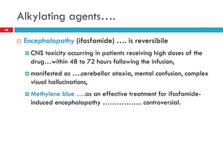 Alkylating agents….
66
 Encephalopathy (ifosfamide) …. is reversibile
 CNS toxicity occurring in patients receiving high doses of the
drug…within 48 to 72 hours following the infusion,
 manifested as ….cerebellar ataxia, mental confusion, complex
visual hallucinations,
 Methylene blue ….as an effective treatment for ifosfamide-
induced encephalopathy …………….. controversial.
 
