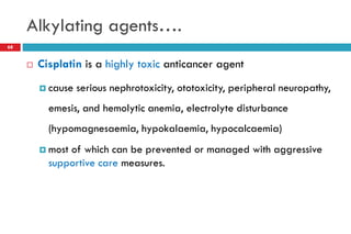 Alkylating agents….
68
 Cisplatin is a highly toxic anticancer agent
 cause serious nephrotoxicity, ototoxicity, peripheral neuropathy,
emesis, and hemolytic anemia, electrolyte disturbance
(hypomagnesaemia, hypokalaemia, hypocalcaemia)
 most of which can be prevented or managed with aggressive
supportive care measures.
 