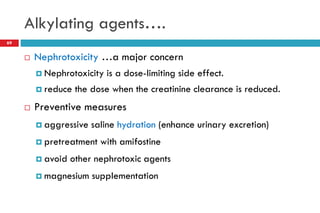 Alkylating agents….
 Nephrotoxicity …a major concern
 Nephrotoxicity is a dose-limiting side effect.
 reduce the dose when the creatinine clearance is reduced.
 Preventive measures
 aggressive saline hydration (enhance urinary excretion)
 pretreatment with amifostine
 avoid other nephrotoxic agents
 magnesium supplementation
69
 
