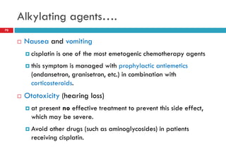 Alkylating agents….
70
 Nausea and vomiting
 cisplatin is one of the most emetogenic chemotherapy agents
 this symptom is managed with prophylactic antiemetics
(ondansetron, granisetron, etc.) in combination with
corticosteroids.
 Ototoxicity (hearing loss)
 at present no effective treatment to prevent this side effect,
which may be severe.
 Avoid other drugs (such as aminoglycosides) in patients
receiving cisplatin.
 