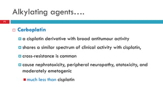 Alkylating agents….
71
 Carboplatin
 a cisplatin derivative with broad antitumour activity
 shares a similar spectrum of clinical activity with cisplatin,
 cross-resistance is common
 cause nephrotoxicity, peripheral neuropathy, ototoxicity, and
moderately emetogenic
 much less than cisplatin
 