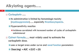 Alkylating agents….
72
 Carboplatin ….
 Its administration is limited by hematologic toxicity
(myelosuppression)….. especially thrombocytopenia.
 Hypersensitivity reaction
 incidence correlated with increased number of cycles of carboplatin
administered
 Calvert formula…. most widely used to estimate the
carboplatin dose.
 uses a target area under curve and renal function parameters
 ….
 