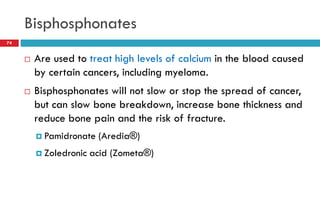 Bisphosphonates
74
 Are used to treat high levels of calcium in the blood caused
by certain cancers, including myeloma.
 Bisphosphonates will not slow or stop the spread of cancer,
but can slow bone breakdown, increase bone thickness and
reduce bone pain and the risk of fracture.
 Pamidronate (Aredia®)
 Zoledronic acid (Zometa®)
 