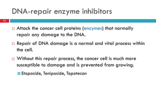 DNA-repair enzyme inhibitors
75
 Attack the cancer cell proteins (enzymes) that normally
repair any damage to the DNA.
 Repair of DNA damage is a normal and vital process within
the cell.
 Without this repair process, the cancer cell is much more
susceptible to damage and is prevented from growing.
 Etoposide, Teniposide, Topotecan
 
