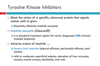 Tyrosine Kinase Inhibitors
76
 Block the action of a specific, abnormal protein that signals
cancer cells to grow.
 Dasatinib, Nilotinib, Imatinib mesylate
 Imatinib mesylate (Gleevec®)
 is a standard treatment option for newly diagnosed CML (chronic
myeloid leukemia)
 Adverse events of imatinib …
 Severe fluid retention (pleural effusion, pericardial effusion, and
ascites)
 mild or moderate superficial edema, elevation of liver enzymes,
nausea, muscle cramps, headache, and rash.
 