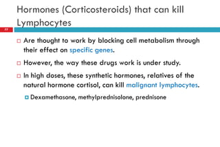 Hormones (Corticosteroids) that can kill
Lymphocytes
77
 Are thought to work by blocking cell metabolism through
their effect on specific genes.
 However, the way these drugs work is under study.
 In high doses, these synthetic hormones, relatives of the
natural hormone cortisol, can kill malignant lymphocytes.
 Dexamethasone, methylprednisolone, prednisone
 