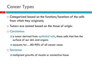 Cancer Types
8
 Categorized based on the functions/locations of the cells
from which they originate;
 Tumors are named based on the tissue of origin.
 Carcinoma:
 a tumor derived from epithelial cells, those cells that line the
surface of our skin and organs
 accounts for….80-90% of all cancer cases
 Sarcoma:
 malignant growths of muscle or connective tissue
 