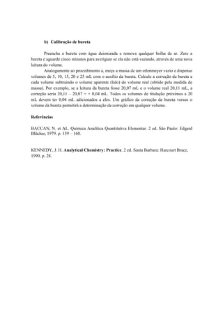 b) Calibração de bureta
Preencha a bureta com água deionizada e remova qualquer bolha de ar. Zere a
bureta e aguarde cinco minutos para averiguar se ela não está vazando, através de uma nova
leitura do volume.
Analogamente ao procedimento a, meça a massa de um erlenmeyer vazio e dispense
volumes de 5, 10, 15, 20 e 25 mL com o auxílio da bureta. Calcule a correção da bureta a
cada volume subtraindo o volume aparente (lido) do volume real (obtido pela medida de
massa). Por exemplo, se a leitura da bureta fosse 20,07 mL e o volume real 20,11 mL, a
correção seria 20,11 – 20,07 = + 0,04 mL. Todos os volumes de titulação próximos a 20
mL devem ter 0,04 mL adicionados a eles. Um gráfico da correção da bureta versus o
volume da bureta permitirá a determinação da correção em qualquer volume.
Referências
BACCAN, N. et AL. Química Analítica Quantitativa Elementar. 2 ed. São Paulo: Edgard
Blücher, 1979. p. 159 – 160.

KENNEDY, J. H. Analytical Chemistry: Practice. 2 ed. Santa Barbara: Harcourt Brace,
1990. p. 28.

 