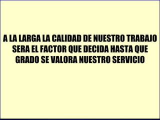 A LA LARGA LA CALIDAD DE NUESTRO TRABAJO SERA EL FACTOR QUE DECIDA HASTA QUE GRADO SE VALORA NUESTRO SERVICIO 