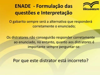 ENADE  - Formulação das questões e InterpretaçãoPara os cursos de licenciatura é importante: Conheça os referencias nacionais para a sua disciplina. PCN´s RCN´s...) e Estude a LDB tentando articular legislação e prática de sala de aula, por exemplo:Um texto base pode apresentar uma prática pedagógica e o enunciado pode solicitar que aponte qual a legislação que fundamenta esta prática.A COMPREENSÃO DO TEXTO BASE É FUNDAMENTAL PARA RESPONDER CORRETAMENTE O ENUNCIADO.O ENADE É PENSADO DE ACORDO COM O PERFIL DO EGRESSO DO CURSO E OS CONHECIMENTOS QUE O MESMO DEVE APRESENTAR AO CONCLUIR SUA GRADUAÇÃO.