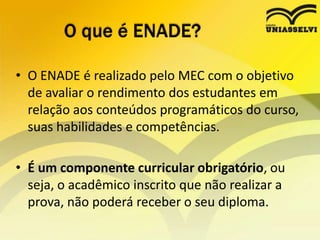 O que é ENADE?O ENADE é realizado pelo MEC com o objetivo de avaliar o rendimento dos estudantes em relação aos conteúdos programáticos do curso, suas habilidades e competências.É um componente curricular obrigatório, ou seja, o acadêmico inscrito que não realizar a prova, não poderá receber o seu diploma. 