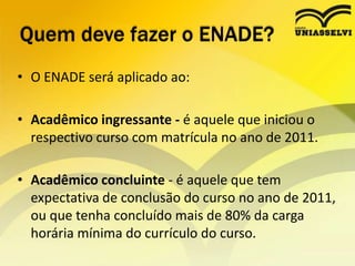 Quem deve fazer o ENADE?O ENADE será aplicado ao:Acadêmico ingressante - é aquele que iniciou o respectivo curso com matrícula no ano de 2011. Acadêmico concluinte - é aquele que tem expectativa de conclusão do curso no ano de 2011, ou que tenha concluído mais de 80% da carga horária mínima do currículo do curso.