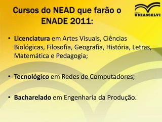 Cursos do NEAD que farão o ENADE 2011:Licenciatura em Artes Visuais, Ciências Biológicas, Filosofia, Geografia, História, Letras, Matemática e Pedagogia; Tecnológico em Redes de Computadores; Bacharelado em Engenharia da Produção.