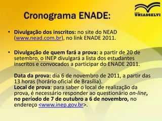 Cronograma ENADE:Divulgação dos inscritos: no site do NEAD (www.nead.com.br), no link ENADE 2011. Divulgação de quem fará a prova: a partir de 20 de setembro, o INEP divulgará a lista dos estudantes inscritos e convocados a participar do ENADE 2011.Data da prova: dia 6 de novembro de 2011, a partir das 13 horas (horário oficial de Brasília).Local de prova: para saber o local de realização da prova, é necessário responder ao questionário on-line, no período de 7 de outubro a 6 de novembro, no endereço <www.inep.gov.br>. 