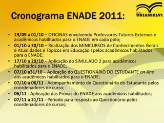 Cronograma ENADE 2011:19/09 a 01/10 – OFICINAS envolvendo Professores-Tutores Externos e acadêmicos habilitados para o ENADE em cada polo;01/10 a 30/10 – Realização dos MINICURSOS de Conhecimentos Gerais e Atualidades e Tópicos em Educação I pelos acadêmicos habilitados para o ENADE;17/10 a 29/10 – Aplicação do SIMULADO 2 para acadêmicos habilitados para o ENADE; 07/10 a31/10 – Aplicação do QUESTIONÁRIO DO ESTUDANTE on-line aos acadêmicos habilitados para o ENADE; 07/10 a 06/11 - Acompanhamento do Questionário do Estudante pelos coordenadores de curso; 06/11 - Aplicação das Provas do ENADE aos acadêmicos habilitados;07/11 a 21/11 - Período para resposta ao Questionário pelos coordenadores de cursos;