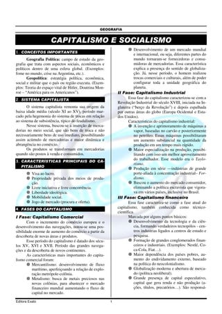 GEOGRAFIA
Editora Exato 1
CAPITALISMO E SOCIALISMO
1. CONCEITOS IMPORTANTES
Geografia Política: campo de estudo da geo-
grafia que trata com aspectos sociais, econômicos e
políticos dentro de uma esfera global. (Exemplos:
fome no mundo, crise na Argentina, etc.).
Geopolítica: estratégia política, econômica,
social e militar que o país ou região executa. (Exem-
plos: Teoria do espaço vital de Hitler, Doutrina Mon-
roe – “América para os Americanos”).
2. SISTEMA CAPITALISTA
O sistema capitalista remonta sua origem da
baixa idade média (século XI ao XV), período mar-
cado pela hegemonia do sistema de trocas em relação
ao sistema de subsistência, típico do feudalismo.
Nesse sistema, buscou-se a inserção de merca-
dorias no meio social, que são bens de troca e não
necessariamente bens de uso imediato, possibilitando
assim acúmulo de mercadorias e maior dinâmica e
abrangência no comércio.
Os produtos se transformam em mercadorias
quando são postos à venda e consumidos.
3. CARACTERÍSTICAS PRINCIPAIS DO CA-
PITALISMO
Visa ao lucro.
Propriedade privada dos meios de produ-
ção.
Livre iniciativa e livre concorrência.
Liberdade ideológica.
Mobilidade social.
Jogo de mercado (procura e oferta).
4. FASES DO CAPITALISMO
I Fase: Capitalismo Comercial
Com o incremento do comércio europeu e o
desenvolvimento das navegações, notou-se uma pos-
sibilidade enorme de aumento do comércio a partir da
descoberta de novas áreas e produtos.
Esse período do capitalismo é datado dos sécu-
los XV, XVI e XVII. Período das grandes navega-
ções e da descoberta de novos continentes.
As características mais importantes do capita-
lismo comercial foram:
Mercantilismo: desenvolvimento de fluxo
marítimo, aperfeiçoando a relação de explo-
ração metrópole-colônia.
Metalismo: busca de metais preciosos nas
novas colônias, para abastecer o mercado
financeiro mundial aumentando o fluxo de
capital no mercado.
Desenvolvimento de um mercado mundial
e internacional, ou seja, diferentes partes do
mundo tornaram-se fornecedoras e consu-
midoras de mercadorias. Essa característica
explica a presença do sentido de globaliza-
ção. Já, nesse período, o homem realizou
trocas comerciais e culturais, além de poder
configurar toda a unidade geográfica do
planeta.
II Fase: Capitalismo Industrial
Essa fase do capitalismo caracterizou-se com a
Revolução Industrial do século XVIII, iniciada na In-
glaterra (“berço da Revolução”) e depois espalhada
por outras áreas do globo (Europa Ocidental e Esta-
dos Unidos).
Características do capitalismo industrial:
A invenção e aprimoramento de máquinas a
vapor, baseadas no carvão e posteriormente
no petróleo. Essas máquinas possibilitaram
um aumento substancial na quantidade da
produção em um tempo mais rápido.
Maior especialização na produção, possibi-
litando com isso um melhor aproveitamento
do trabalhador. Esse modelo era o Taylo-
rismo.
Produção em série —indústrias de grande
porte-aliada à concentração industrial– For-
dismo.
Buscou o aumento do mercado consumidor,
eliminando a política escravista que vigora-
va em vários países, inclusive no Brasil.
III Fase: Capitalismo financeiro
Essa fase caracteriza-se como a fase atual do
capitalismo, também conhecida como técnico-
científica.
Marcada por alguns pontos básicos:
Desenvolvimento da tecnologia e da ciên-
cia, formando verdadeiros tecnopólos - cen-
tros industrias ligados a centros de estudo e
pesquisa.
Formação de grandes conglomerados finan-
ceiros e industriais. (Exemplos: Nestlé, Co-
ca-Cola, Fiat…).
Maior dependência dos países pobres, au-
mento do endividamento externo, baseado
na política do neocolonialismo.
Globalização moderna e abertura de merca-
do (política neoliberal).
Grande presença de capital especulativo,
capital que gera renda e não produção (a-
ções, títulos, precatórios…). São responsá-
 