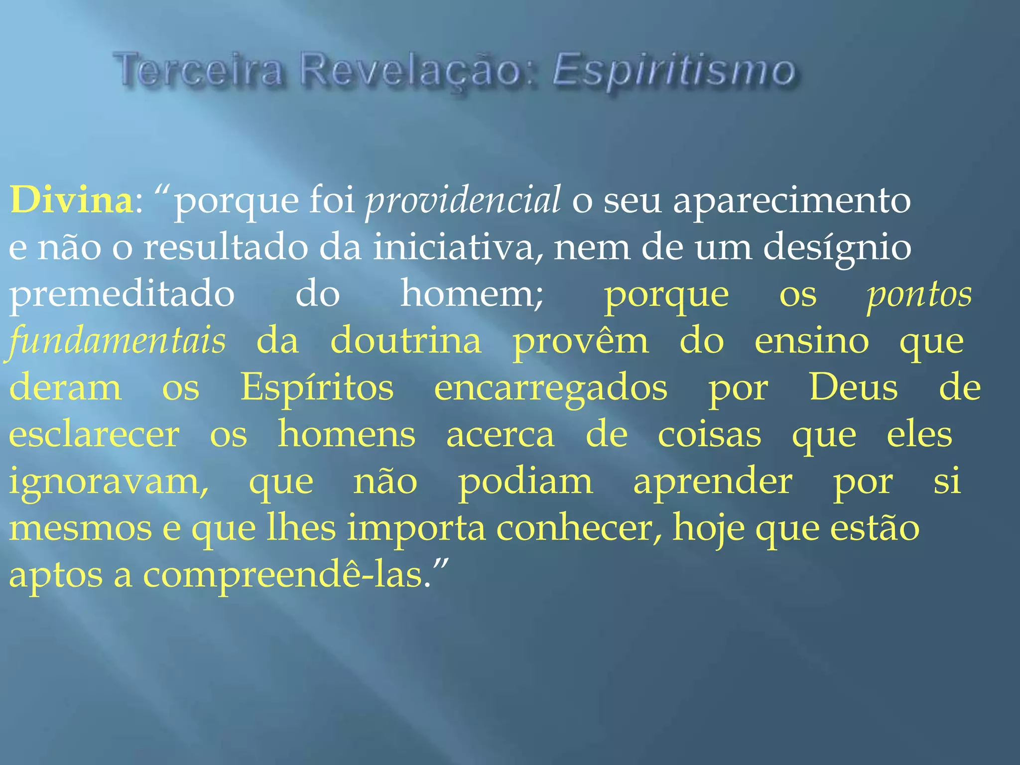 Divina: “porque foi providencial o seu aparecimento
e não o resultado da iniciativa, nem de um desígnio
premeditado do homem; porque os pontos
fundamentais da doutrina provêm do ensino que
deram os Espíritos encarregados por Deus de
esclarecer os homens acerca de coisas que eles
ignoravam, que não podiam aprender por si
mesmos e que lhes importa conhecer, hoje que estão
aptos a compreendê-las.”
 