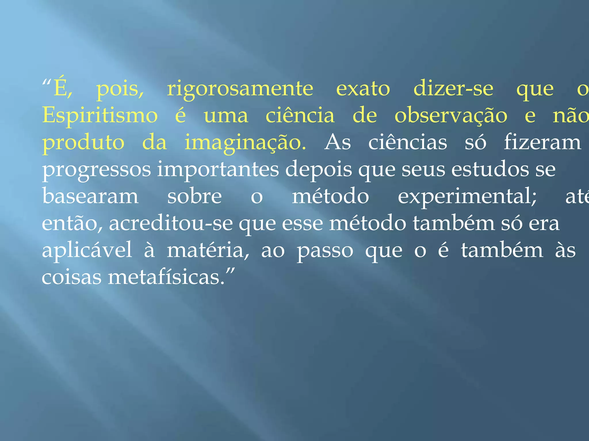 “É, pois, rigorosamente exato dizer-se que o
Espiritismo é uma ciência de observação e não
produto da imaginação. As ciências só fizeram
progressos importantes depois que seus estudos se
basearam sobre o método experimental; até
então, acreditou-se que esse método também só era
aplicável à matéria, ao passo que o é também às
coisas metafísicas.”
 