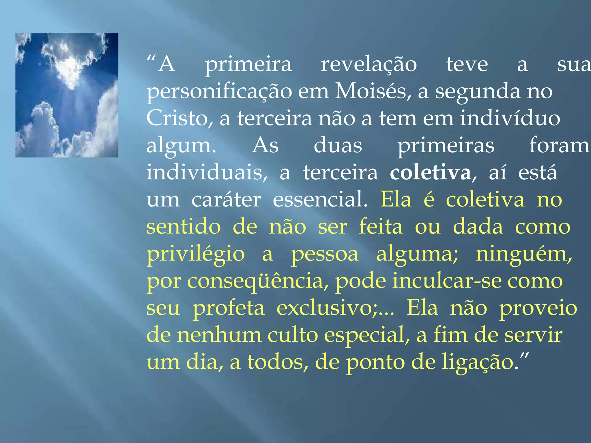 “A primeira revelação teve a sua
personificação em Moisés, a segunda no
Cristo, a terceira não a tem em indivíduo
algum. As duas primeiras foram
individuais, a terceira coletiva, aí está
um caráter essencial. Ela é coletiva no
sentido de não ser feita ou dada como
privilégio a pessoa alguma; ninguém,
por conseqüência, pode inculcar-se como
seu profeta exclusivo;... Ela não proveio
de nenhum culto especial, a fim de servir
um dia, a todos, de ponto de ligação.”
 