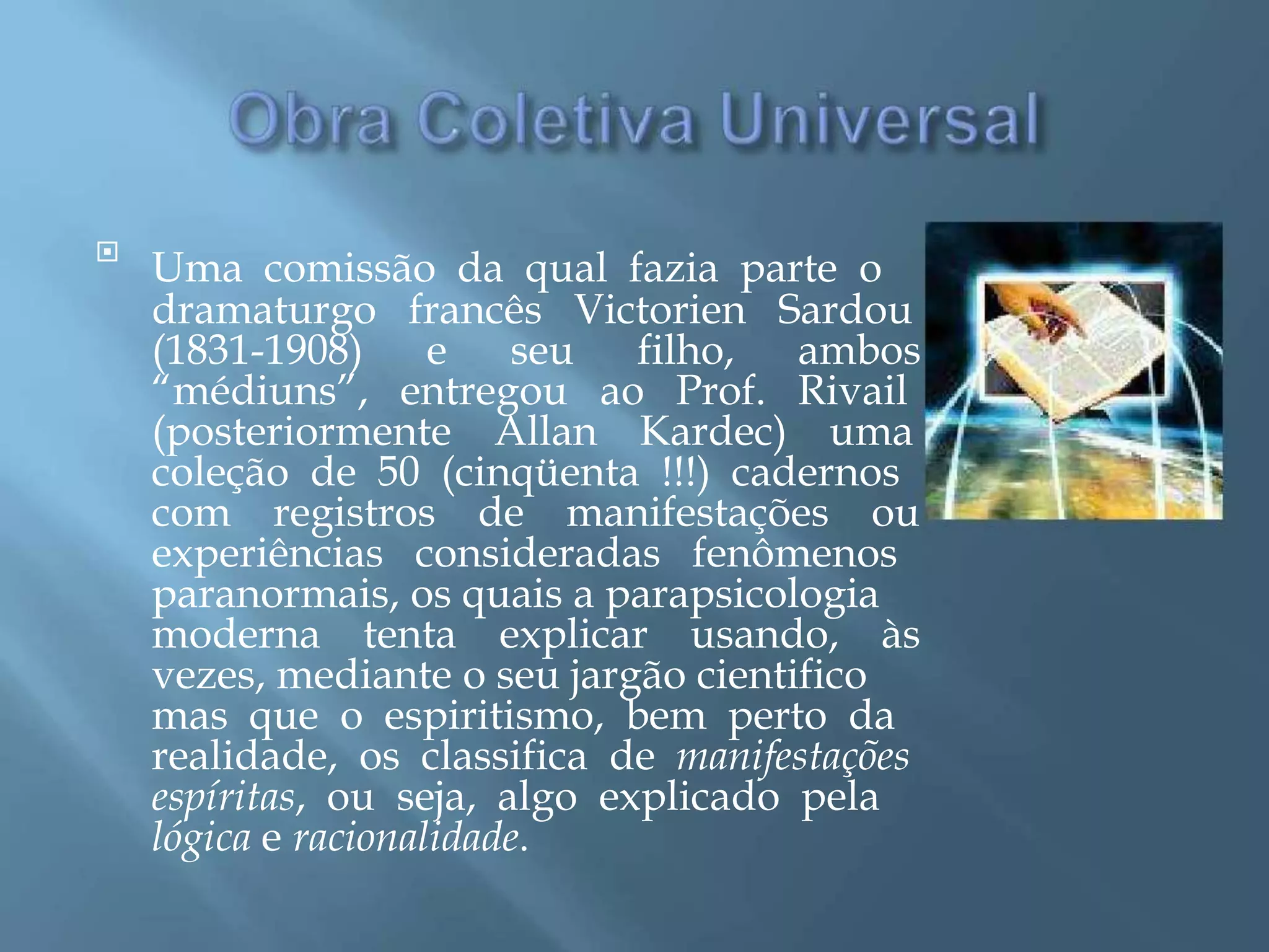 
Uma comissão da qual fazia parte o
dramaturgo francês Victorien Sardou
(1831-1908) e seu filho, ambos
“médiuns”, entregou ao Prof. Rivail
(posteriormente Allan Kardec) uma
coleção de 50 (cinqüenta !!!) cadernos
com registros de manifestações ou
experiências consideradas fenômenos
paranormais, os quais a parapsicologia
moderna tenta explicar usando, às
vezes, mediante o seu jargão cientifico
mas que o espiritismo, bem perto da
realidade, os classifica de manifestações
espíritas, ou seja, algo explicado pela
lógica e racionalidade.
 