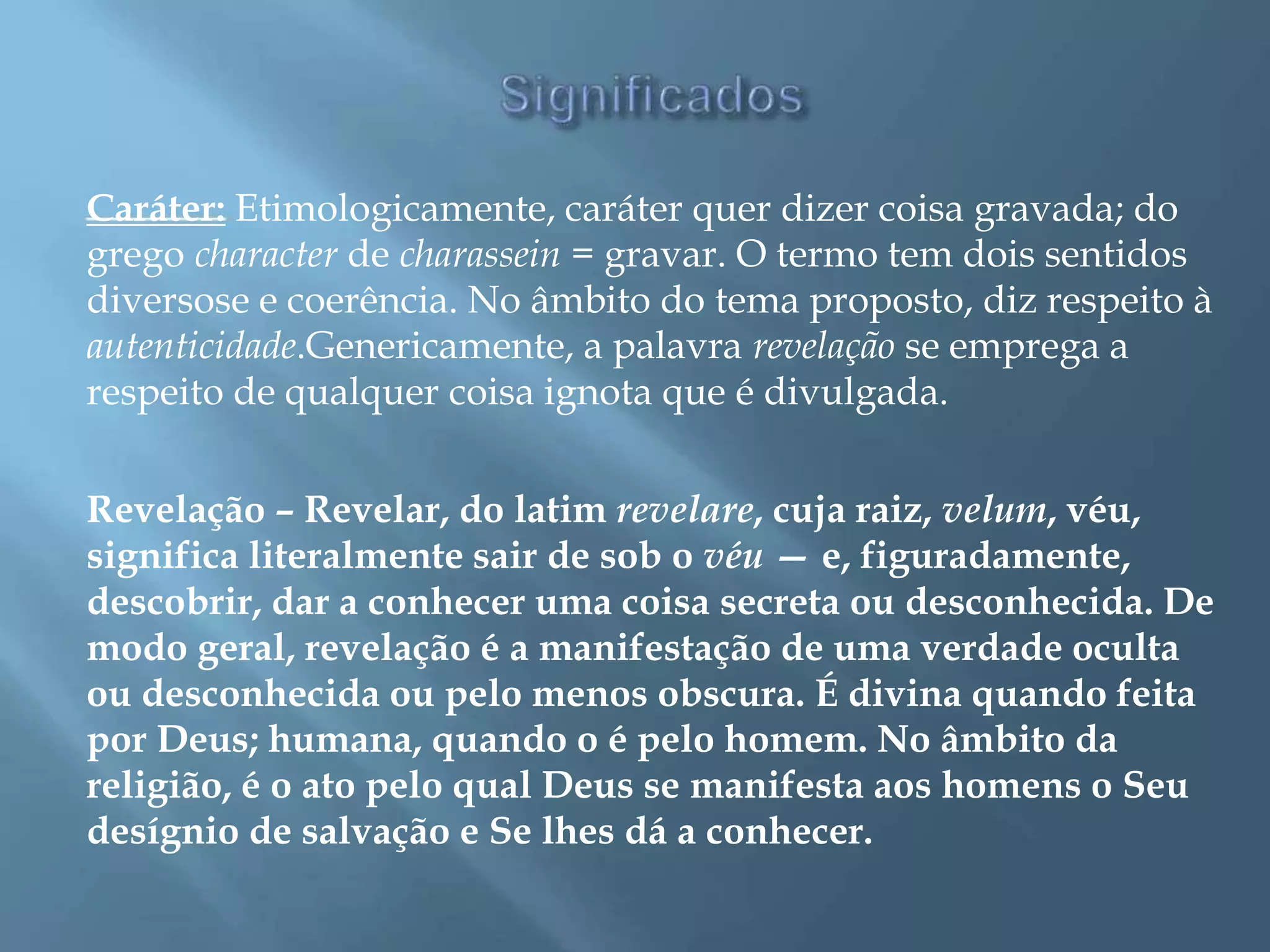 Caráter: Etimologicamente, caráter quer dizer coisa gravada; do
grego character de charassein = gravar. O termo tem dois sentidos
diversose e coerência. No âmbito do tema proposto, diz respeito à
autenticidade.Genericamente, a palavra revelação se emprega a
respeito de qualquer coisa ignota que é divulgada.
Revelação – Revelar, do latim revelare, cuja raiz, velum, véu,
significa literalmente sair de sob o véu — e, figuradamente,
descobrir, dar a conhecer uma coisa secreta ou desconhecida. De
modo geral, revelação é a manifestação de uma verdade oculta
ou desconhecida ou pelo menos obscura. É divina quando feita
por Deus; humana, quando o é pelo homem. No âmbito da
religião, é o ato pelo qual Deus se manifesta aos homens o Seu
desígnio de salvação e Se lhes dá a conhecer.
 