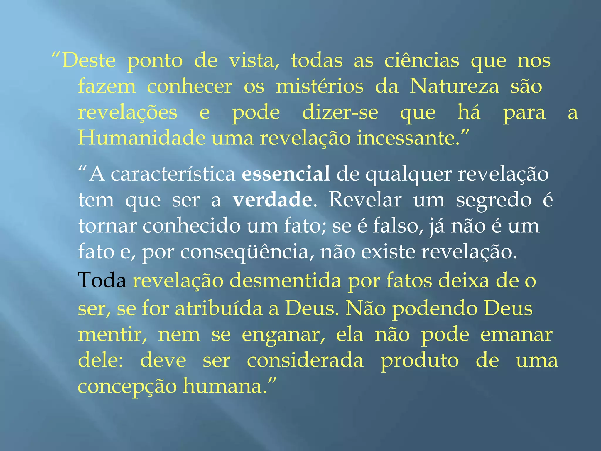 “Deste ponto de vista, todas as ciências que nos
fazem conhecer os mistérios da Natureza são
revelações e pode dizer-se que há para a
Humanidade uma revelação incessante.”
“A característica essencial de qualquer revelação
tem que ser a verdade. Revelar um segredo é
tornar conhecido um fato; se é falso, já não é um
fato e, por conseqüência, não existe revelação.
Toda revelação desmentida por fatos deixa de o
ser, se for atribuída a Deus. Não podendo Deus
mentir, nem se enganar, ela não pode emanar
dele: deve ser considerada produto de uma
concepção humana.”
 