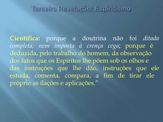 Científica: porque a doutrina não foi ditada
completa, nem imposta à crença cega; porque é
deduzida, pelo trabalho do homem, da observação
dos fatos que os Espíritos lhe põem sob os olhos e
das instruções que lhe dão, instruções que ele
estuda, comenta, compara, a fim de tirar ele
próprio as ilações e aplicações.”
 