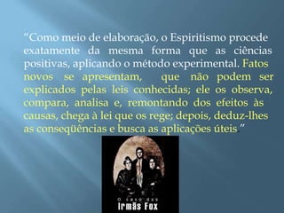 “Como meio de elaboração, o Espiritismo procede
exatamente da mesma forma que as ciências
positivas, aplicando o método experimental. Fatos
novos se apresentam, que não podem ser
explicados pelas leis conhecidas; ele os observa,
compara, analisa e, remontando dos efeitos às
causas, chega à lei que os rege; depois, deduz-lhes
as conseqüências e busca as aplicações úteis.”
 