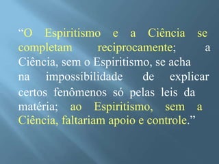 “O Espiritismo e a Ciência se
completam reciprocamente; a
Ciência, sem o Espiritismo, se acha
na impossibilidade de explicar
certos fenômenos só pelas leis da
matéria; ao Espiritismo, sem a
Ciência, faltariam apoio e controle.”
 