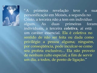 “A primeira revelação teve a sua
personificação em Moisés, a segunda no
Cristo, a terceira não a tem em indivíduo
algum. As duas primeiras foram
individuais, a terceira coletiva, aí está
um caráter essencial. Ela é coletiva no
sentido de não ser feita ou dada como
privilégio a pessoa alguma; ninguém,
por conseqüência, pode inculcar-se como
seu profeta exclusivo;... Ela não proveio
de nenhum culto especial, a fim de servir
um dia, a todos, de ponto de ligação.”
 