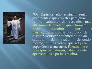 “Os Espíritos não ensinam senão
justamente o que é mister para guiá-
lo no caminho da verdade, mas
abstêm-se de revelar o que o homem
pode descobrir por s
mesmo, deixando-lhe o cuidado de
discutir, verificar e submeter tudo ao
cadinho da razão, deixando
mesmo, muitas vezes, que adquira
experiência à sua custa. Fornece-lhe o
princípio, os materiais; cabe-lhe a ele
aproveitá-los e pô-los em obra.
 