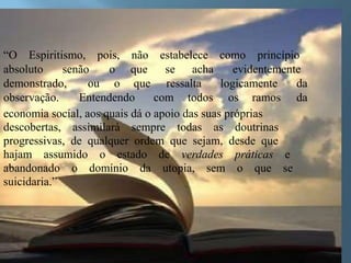 “O Espiritismo, pois, não estabelece como princípio
absoluto senão o que se acha evidentemente
demonstrado, ou o que ressalta logicamente da
observação. Entendendo com todos os ramos da
economia social, aos quais dá o apoio das suas próprias
descobertas, assimilará sempre todas as doutrinas
progressivas, de qualquer ordem que sejam, desde que
hajam assumido o estado de verdades práticas e
abandonado o domínio da utopia, sem o que se
suicidaria.”
 