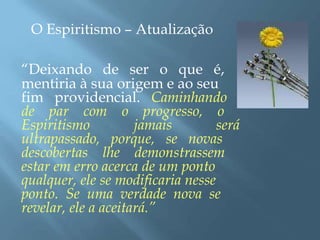 O Espiritismo – Atualização
“Deixando de ser o que é,
mentiria à sua origem e ao seu
fim providencial. Caminhando
de par com o progresso, o
Espiritismo jamais será
ultrapassado, porque, se novas
descobertas lhe demonstrassem
estar em erro acerca de um ponto
qualquer, ele se modificaria nesse
ponto. Se uma verdade nova se
revelar, ele a aceitará.”
 