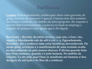 Caráter: Etimologicamente, caráter quer dizer coisa gravada; do
grego character de charassein = gravar. O termo tem dois sentidos
diversose e coerência. No âmbito do tema proposto, diz respeito à
autenticidade.Genericamente, a palavra revelação se emprega a
respeito de qualquer coisa ignota que é divulgada.
Revelação – Revelar, do latim revelare, cuja raiz, velum, véu,
significa literalmente sair de sob o véu — e, figuradamente,
descobrir, dar a conhecer uma coisa secreta ou desconhecida. De
modo geral, revelação é a manifestação de uma verdade oculta
ou desconhecida ou pelo menos obscura. É divina quando feita
por Deus; humana, quando o é pelo homem. No âmbito da
religião, é o ato pelo qual Deus se manifesta aos homens o Seu
desígnio de salvação e Se lhes dá a conhecer.
 