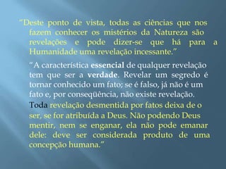 “Deste ponto de vista, todas as ciências que nos
fazem conhecer os mistérios da Natureza são
revelações e pode dizer-se que há para a
Humanidade uma revelação incessante.”
“A característica essencial de qualquer revelação
tem que ser a verdade. Revelar um segredo é
tornar conhecido um fato; se é falso, já não é um
fato e, por conseqüência, não existe revelação.
Toda revelação desmentida por fatos deixa de o
ser, se for atribuída a Deus. Não podendo Deus
mentir, nem se enganar, ela não pode emanar
dele: deve ser considerada produto de uma
concepção humana.”
 