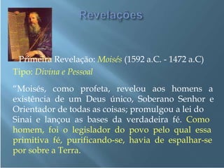 Primeira Revelação: Moisés (1592 a.C. - 1472 a.C)
Tipo: Divina e Pessoal
“Moisés, como profeta, revelou aos homens a
existência de um Deus único, Soberano Senhor e
Orientador de todas as coisas; promulgou a lei do
Sinai e lançou as bases da verdadeira fé. Como
homem, foi o legislador do povo pelo qual essa
primitiva fé, purificando-se, havia de espalhar-se
por sobre a Terra.
 