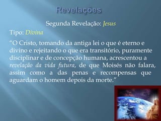 Segunda Revelação: Jesus
Tipo: Divina
“O Cristo, tomando da antiga lei o que é eterno e
divino e rejeitando o que era transitório, puramente
disciplinar e de concepção humana, acrescentou a
revelação da vida futura, de que Moisés não falara,
assim como a das penas e recompensas que
aguardam o homem depois da morte.”
 