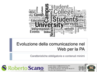 Evoluzione della comunicazione nel
                        Web per la PA
          Caratteristiche obbligatorie e contenuti minimi


                         Roberto Scano (mail@robertoscano.info)
                         Castello 3060/b - 30122 Venezia (VE)
1                        Tel. +39 041.24.30.20.4 - Fax +39 041.86.22.777
                         Web site: http://robertoscano.info
 