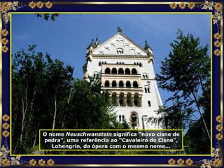 O nome  Neuschwanstein  significa "novo cisne de pedra", uma referência ao “Cavaleiro do Cisne", Lohengrin, da ópera com o mesmo nome... 