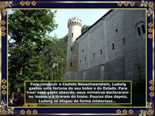 Para construir o Castelo Neuschwanstein, Ludwig gastou uma fortuna do seu bolso e do Estado. Para frear esse gasto absurdo, seus ministros declararam-no insano e o tiraram do trono. Poucos dias depois, Ludwig se afogou de forma misteriosa...   