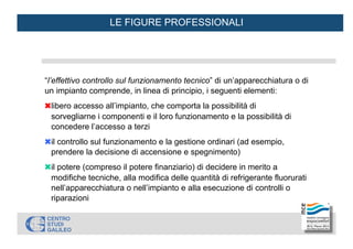 LE FIGURE PROFESSIONALI
“l’effettivo controllo sul funzionamento tecnico” di un’apparecchiatura o di
un impianto comprende, in linea di principio, i seguenti elementi:
✖
libero accesso all’impianto, che comporta la possibilità di
sorvegliarne i componenti e il loro funzionamento e la possibilità di
concedere l’accesso a terzi
✖
il controllo sul funzionamento e la gestione ordinari (ad esempio,
prendere la decisione di accensione e spegnimento)
✖
il potere (compreso il potere finanziario) di decidere in merito a
modifiche tecniche, alla modifica delle quantità di refrigerante fluorurati
nell’apparecchiatura o nell’impianto e alla esecuzione di controlli o
riparazioni
 