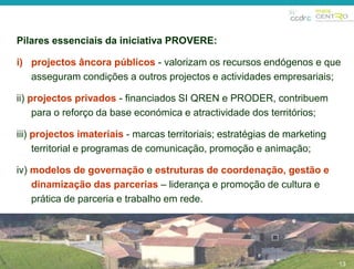 13 
Pilares essenciais da iniciativa PROVERE: 
i) projectos âncora públicos - valorizam os recursos endógenos e que 
asseguram condições a outros projectos e actividades empresariais; 
ii) projectos privados - financiados SI QREN e PRODER, contribuem 
para o reforço da base económica e atractividade dos territórios; 
iii) projectos imateriais - marcas territoriais; estratégias de marketing 
territorial e programas de comunicação, promoção e animação; 
iv) modelos de governação e estruturas de coordenação, gestão e 
dinamização das parcerias – liderança e promoção de cultura e 
prática de parceria e trabalho em rede. 
13 
 