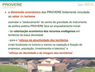  a dimensão económica dos PROVERE fortemente vinculada 
15 
ao setor do turismo 
assinalar o “deslocamento” do centro de gravidade do instrumento 
de política pública PROVERE face ao enquadramento inicial: 
- da valorização económica dos recursos endógenos em 
territórios de baixa densidade 
- para o “reforço da atractividade dos territórios 
(mais focalizada no turismo e menos na captação e fixação de 
empresas, população, investimentos e talentos)” e 
“reforço da identidade e da imagem dos territórios”. 
15 
 