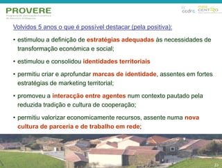 23 
Volvidos 5 anos o que é possível destacar (pela positiva): 
• estimulou a definição de estratégias adequadas às necessidades de 
transformação económica e social; 
• estimulou e consolidou identidades territoriais 
• permitiu criar e aprofundar marcas de identidade, assentes em fortes 
estratégias de marketing territorial; 
• promoveu a interacção entre agentes num contexto pautado pela 
reduzida tradição e cultura de cooperação; 
• permitiu valorizar economicamente recursos, assente numa nova 
cultura de parceria e de trabalho em rede; 
23 
 