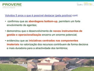 24 
Volvidos 5 anos o que é possível destacar (pela positiva) cont: 
• confirmou que as abordagens bottom-up, permitem um forte 
envolvimento de agentes; 
• demonstrou que o desenvolvimento de novos instrumentos de 
gestão e operacionalização encerra um enorme potencial; 
• evidenciou que as iniciativas centradas nas componentes 
imateriais na valorização dos recursos contribuem de forma decisiva 
e mais duradoira para a atractividade dos territórios; 
24 
 