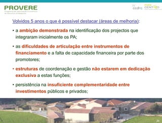 26 
Volvidos 5 anos o que é possível destacar (áreas de melhoria): 
• a ambição demonstrada na identificação dos projectos que 
integraram inicialmente os PA; 
• as dificuldades de articulação entre instrumentos de 
financiamento e a falta de capacidade financeira por parte dos 
promotores; 
• estruturas de coordenação e gestão não estarem em dedicação 
exclusiva a estas funções; 
• persistência na insuficiente complementaridade entre 
investimentos públicos e privados; 
26 
 