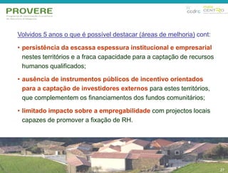 Volvidos 5 anos o que é possível destacar (áreas de melhoria) cont: 
• persistência da escassa espessura institucional e empresarial 
nestes territórios e a fraca capacidade para a captação de recursos 
humanos qualificados; 
• ausência de instrumentos públicos de incentivo orientados 
para a captação de investidores externos para estes territórios, 
que complementem os financiamentos dos fundos comunitários; 
• limitado impacto sobre a empregabilidade com projectos locais 
capazes de promover a fixação de RH. 
27 
27 
 