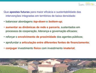 29 
Que apostas futuras para maior eficácia e sustentabilidade das 
intervenções integradas em territórios de baixa densidade: 
• balancear abordagens top-down e bottom-up; 
• aumentar as dinâmicas de rede e parceria, sustentados em 
processos de cooperação, liderança e governação eficazes; 
• reforçar o envolvimento de proximidade dos agentes públicos; 
• aprofundar a articulação entre diferentes fontes de financiamento; 
• conjugar investimento físico com investimento imaterial; 
29 
 