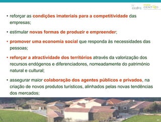 30 
• reforçar as condições imateriais para a competitividade das 
empresas; 
• estimular novas formas de produzir e empreender; 
• promover uma economia social que responda às necessidades das 
pessoas; 
• reforçar a atractividade dos territórios através da valorização dos 
recursos endógenos e diferenciadores, nomeadamente do património 
natural e cultural; 
• assegurar maior colaboração dos agentes públicos e privados, na 
criação de novos produtos turísticos, alinhados pelas novas tendências 
dos mercados; 
30 
 