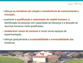 • reforçar as iniciativas de criação e transferência de conhecimento e 
inovação, 
• promover a qualificação e valorização do capital humano, a 
identificação de pessoas com capacidade de liderança e a atracção de 
recursos humanos muito qualificados; 
31 
• amadurecer casos de sucesso e iniciar novos espaços de 
experimentação; 
• reforçar gradualmente a sustentabilidade e irreversibilidade das 
iniciativas; 
31 
 